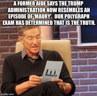 Maury Lie Detector Meme | A FORMER AIDE SAYS THE TRUMP ADMINISTRATION NOW RESEMBLES AN EPISODE OF 'MAURY'.  OUR POLYGRAPH EXAM HAS DETERMINED THAT IS THE TRUTH. | image tagged in memes,maury lie detector | made w/ Imgflip meme maker