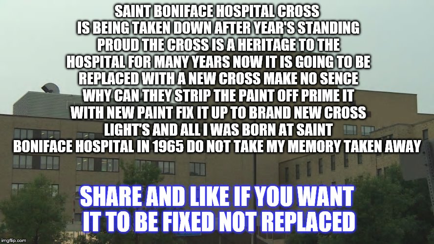 save Saint Boniface Hospital cross  | SAINT BONIFACE HOSPITAL CROSS IS BEING TAKEN DOWN AFTER YEAR'S STANDING PROUD THE CROSS IS A HERITAGE TO THE HOSPITAL FOR MANY YEARS NOW IT IS GOING TO BE REPLACED WITH A NEW CROSS MAKE NO SENCE WHY CAN THEY STRIP THE PAINT OFF PRIME IT WITH NEW PAINT FIX IT UP TO BRAND NEW CROSS LIGHT'S AND ALL I WAS BORN AT SAINT BONIFACE HOSPITAL IN 1965 DO NOT TAKE MY MEMORY TAKEN AWAY; SHARE AND LIKE IF YOU WANT IT TO BE FIXED NOT REPLACED | image tagged in winnipeg manitoba saint boniface hospital,winnipeg manitoba,meme,memes | made w/ Imgflip meme maker