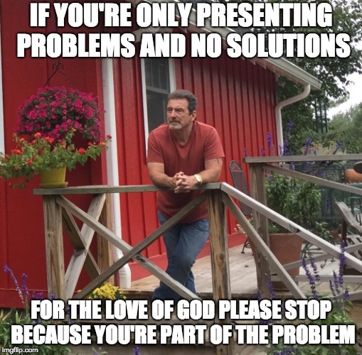 Pondering |  IF YOU'RE ONLY PRESENTING PROBLEMS AND NO SOLUTIONS; FOR THE LOVE OF GOD PLEASE STOP BECAUSE YOU'RE PART OF THE PROBLEM | image tagged in pondering | made w/ Imgflip meme maker