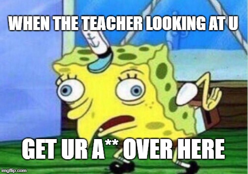 Mocking Spongebob Meme | WHEN THE TEACHER LOOKING AT U; GET UR A** OVER HERE | image tagged in memes,mocking spongebob | made w/ Imgflip meme maker