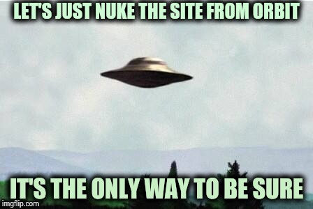 The first visitors to Planet Earth | LET'S JUST NUKE THE SITE FROM ORBIT; IT'S THE ONLY WAY TO BE SURE | image tagged in x files spaceship i want to believe,messed up,weapon of mass destruction,disaster | made w/ Imgflip meme maker