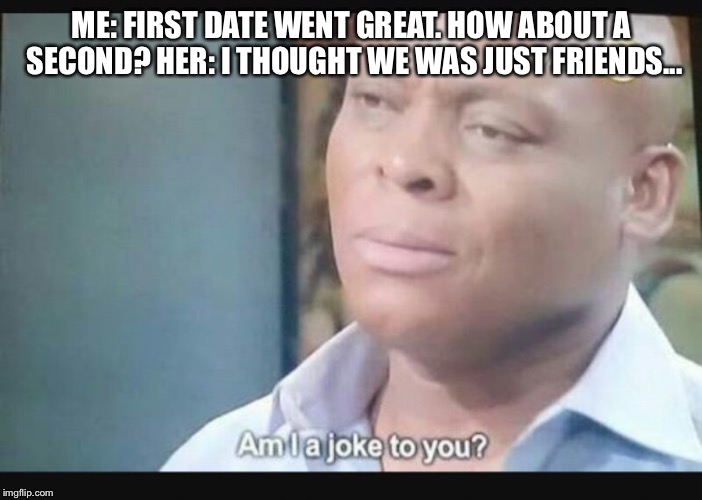 Am I a joke to you? | ME: FIRST DATE WENT GREAT. HOW ABOUT A SECOND?
HER: I THOUGHT WE WAS JUST FRIENDS... | image tagged in am i a joke to you | made w/ Imgflip meme maker
