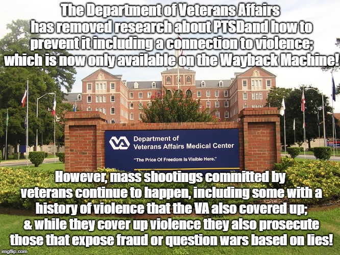 Trump removing research about PTSD from VA website | The Department of Veterans Affairs has removed research about PTSDand how to prevent it including a connection to violence; which is now only available on the Wayback Machine! However, mass shootings committed by veterans continue to happen, including some with a history of violence that the VA also covered up; & while they cover up violence they also prosecute those that expose fraud or question wars based on lies! | image tagged in politics,censorship,donald trump,veterans,mass shootings | made w/ Imgflip meme maker