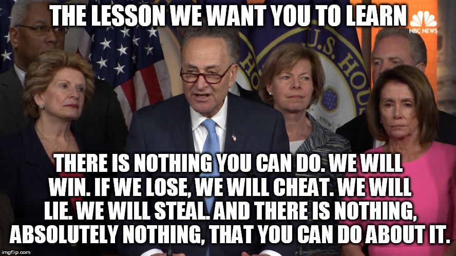 Democrat congressmen | THE LESSON WE WANT YOU TO LEARN; THERE IS NOTHING YOU CAN DO. WE WILL WIN. IF WE LOSE, WE WILL CHEAT. WE WILL LIE. WE WILL STEAL. AND THERE IS NOTHING, ABSOLUTELY NOTHING, THAT YOU CAN DO ABOUT IT. | image tagged in democrat congressmen | made w/ Imgflip meme maker