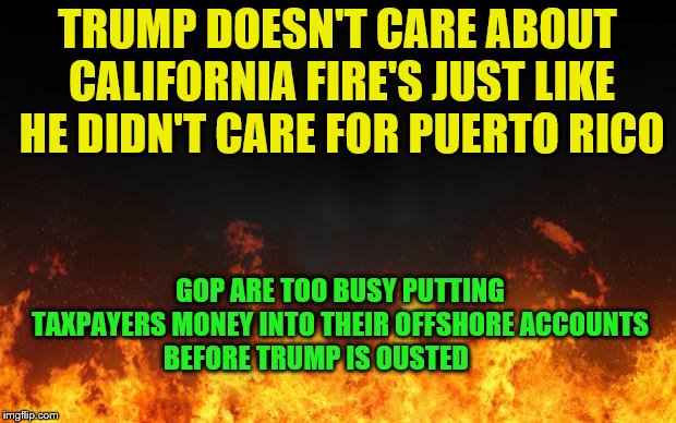 fire | TRUMP DOESN'T CARE ABOUT CALIFORNIA FIRE'S JUST LIKE HE DIDN'T CARE FOR PUERTO RICO; GOP ARE TOO BUSY PUTTING TAXPAYERS MONEY INTO THEIR OFFSHORE ACCOUNTS BEFORE TRUMP IS OUSTED | image tagged in fire | made w/ Imgflip meme maker