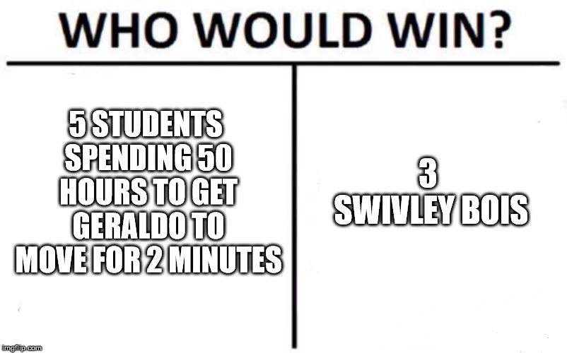 Who Would Win? Meme | 5 STUDENTS SPENDING 50 HOURS TO GET GERALDO TO MOVE FOR 2 MINUTES; 3 SWIVLEY BOIS | image tagged in memes,who would win | made w/ Imgflip meme maker