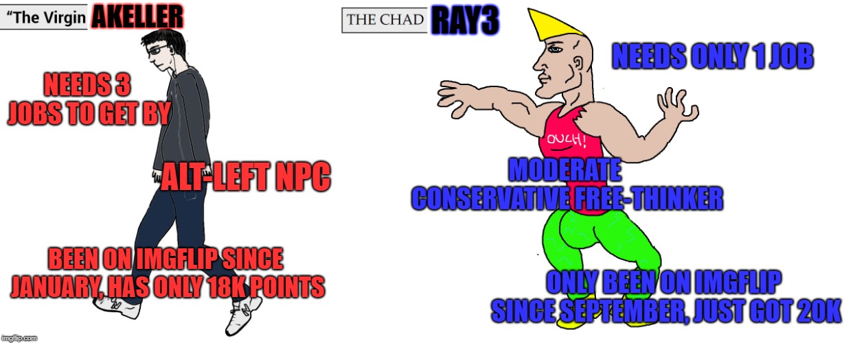 akeller VS Ray3 | AKELLER; RAY3; NEEDS ONLY 1 JOB; NEEDS 3 JOBS TO GET BY; MODERATE CONSERVATIVE FREE-THINKER; ALT-LEFT NPC; BEEN ON IMGFLIP SINCE JANUARY, HAS ONLY 18K POINTS; ONLY BEEN ON IMGFLIP SINCE SEPTEMBER, JUST GOT 20K | image tagged in virgin and chad,akeller,myself | made w/ Imgflip meme maker