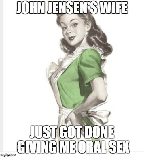 50's housewife | JOHN JENSEN'S WIFE; JUST GOT DONE GIVING ME ORAL SEX | image tagged in 50's housewife | made w/ Imgflip meme maker