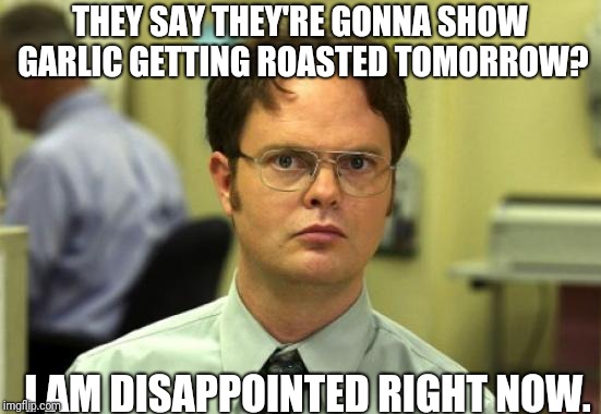 Dwight Schrute Meme | THEY SAY THEY'RE GONNA SHOW GARLIC GETTING ROASTED TOMORROW? I AM DISAPPOINTED RIGHT NOW. | image tagged in memes,dwight schrute | made w/ Imgflip meme maker