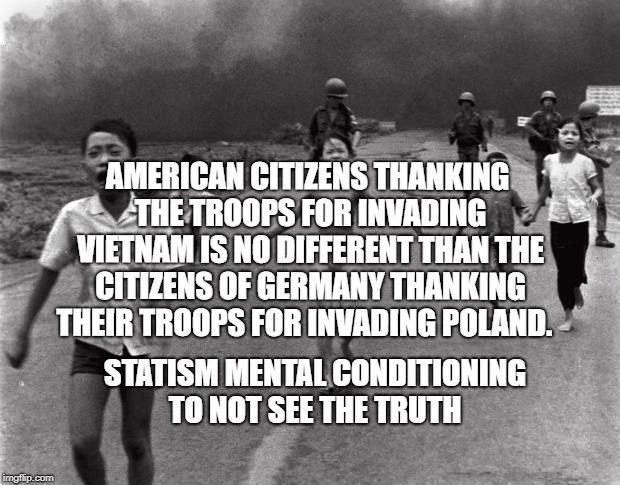 Vietnam Girl | AMERICAN CITIZENS THANKING THE TROOPS FOR INVADING VIETNAM IS NO DIFFERENT THAN THE CITIZENS OF GERMANY THANKING THEIR TROOPS FOR INVADING POLAND. STATISM MENTAL CONDITIONING TO NOT SEE THE TRUTH | image tagged in vietnam girl | made w/ Imgflip meme maker