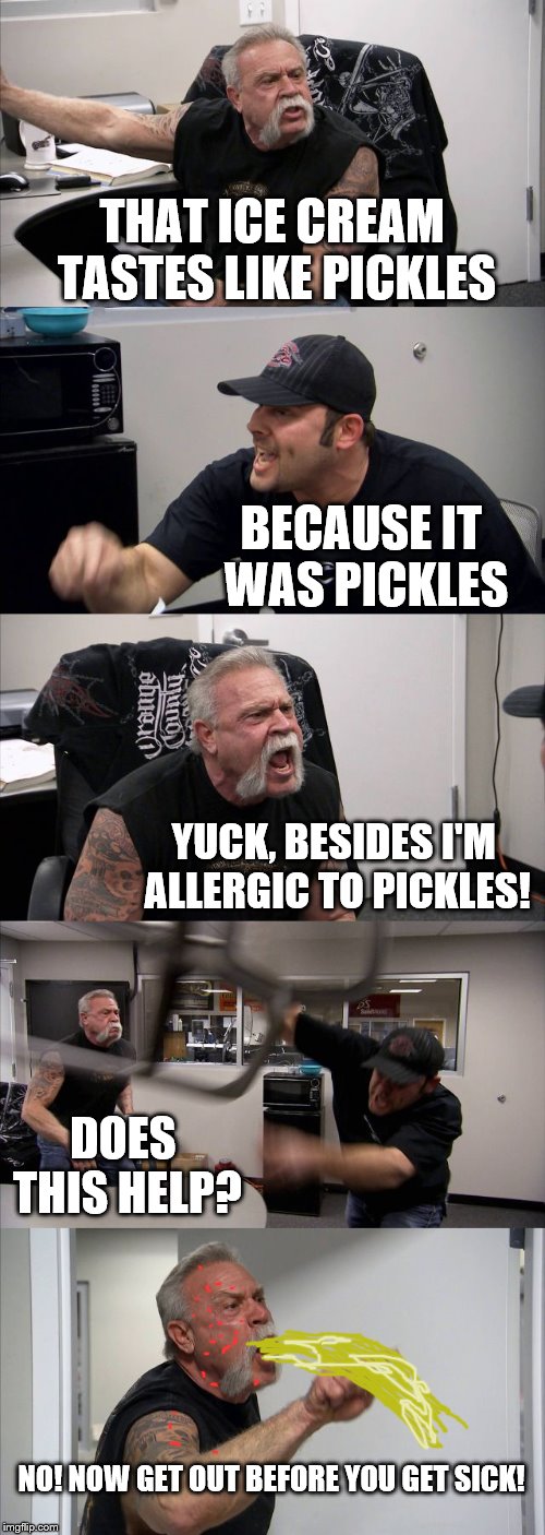 American Chopper Argument | THAT ICE CREAM TASTES LIKE PICKLES; BECAUSE IT WAS PICKLES; YUCK, BESIDES I'M ALLERGIC TO PICKLES! DOES THIS HELP? NO! NOW GET OUT BEFORE YOU GET SICK! | image tagged in memes,american chopper argument | made w/ Imgflip meme maker