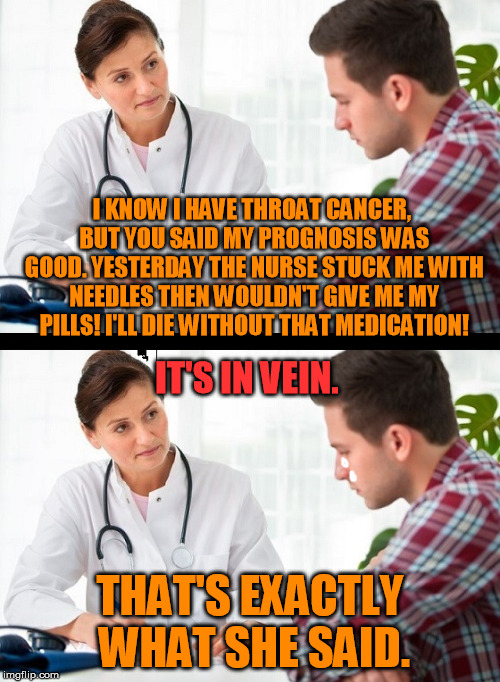 doctor and patient | I KNOW I HAVE THROAT CANCER, BUT YOU SAID MY PROGNOSIS WAS GOOD. YESTERDAY THE NURSE STUCK ME WITH NEEDLES THEN WOULDN'T GIVE ME MY PILLS! I'LL DIE WITHOUT THAT MEDICATION! IT'S IN VEIN. THAT'S EXACTLY WHAT SHE SAID. | image tagged in doctor and patient | made w/ Imgflip meme maker