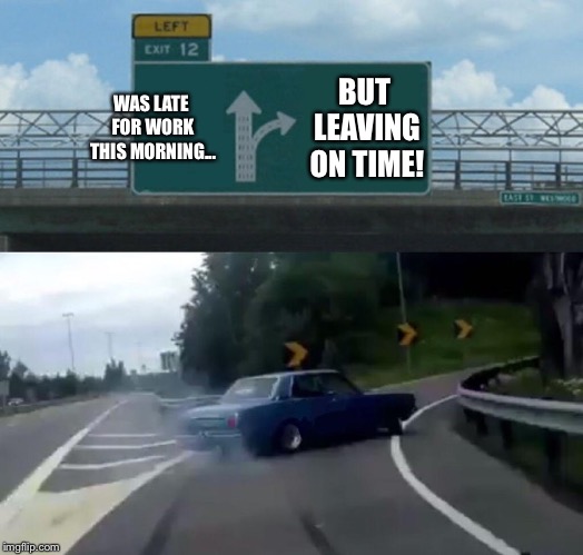 Left Exit 12 Off Ramp | WAS LATE FOR WORK THIS MORNING... BUT LEAVING ON TIME! | image tagged in memes,left exit 12 off ramp | made w/ Imgflip meme maker