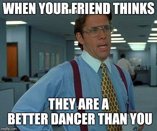 That Would Be Great Meme | WHEN YOUR FRIEND THINKS; THEY ARE A BETTER DANCER THAN YOU | image tagged in memes,that would be great | made w/ Imgflip meme maker