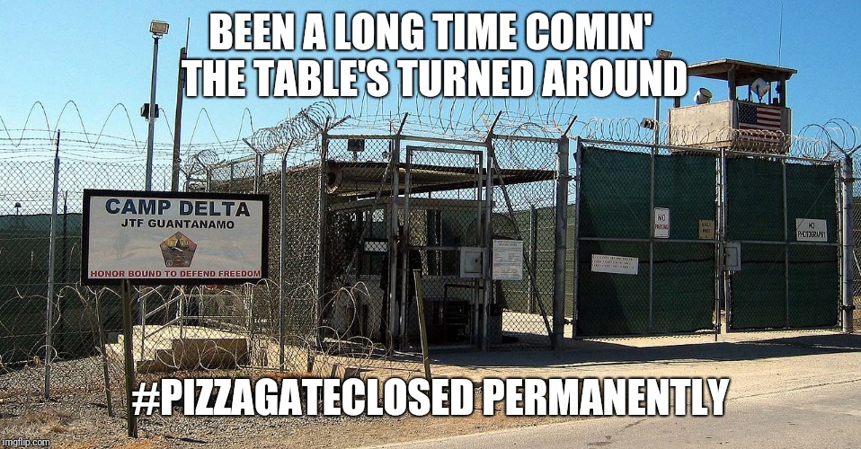 Gitmo | BEEN A LONG TIME COMIN' THE TABLE'S TURNED AROUND; #PIZZAGATECLOSED PERMANENTLY | image tagged in gitmo | made w/ Imgflip meme maker