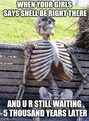 Waiting Skeleton | WHEN YOUR GIRLS SAYS SHELL BE RIGHT THERE; AND U R STILL WAITING 5 THOUSAND YEARS LATER | image tagged in memes,waiting skeleton | made w/ Imgflip meme maker