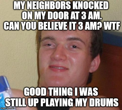 10 Guy | MY NEIGHBORS KNOCKED ON MY DOOR AT 3 AM. CAN YOU BELIEVE IT 3 AM? WTF; GOOD THING I WAS STILL UP PLAYING MY DRUMS | image tagged in memes,10 guy | made w/ Imgflip meme maker