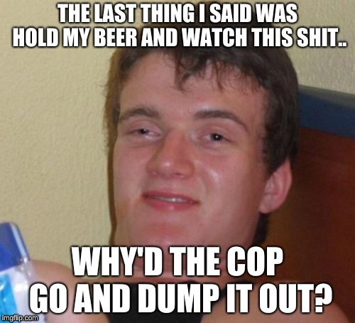 10 Guy | THE LAST THING I SAID WAS HOLD MY BEER AND WATCH THIS SHIT.. WHY'D THE COP GO AND DUMP IT OUT? | image tagged in memes,10 guy | made w/ Imgflip meme maker