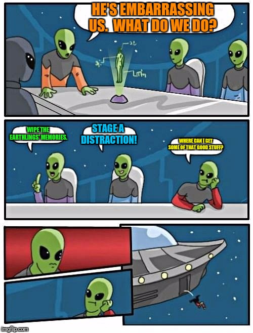 Alien Meeting Suggestion Meme | HE'S EMBARRASSING US.  WHAT DO WE DO? WIPE THE EARTHLINGS' MEMORIES. STAGE A DISTRACTION! WHERE CAN I GET SOME OF THAT GOOD STUFF? | image tagged in memes,alien meeting suggestion | made w/ Imgflip meme maker