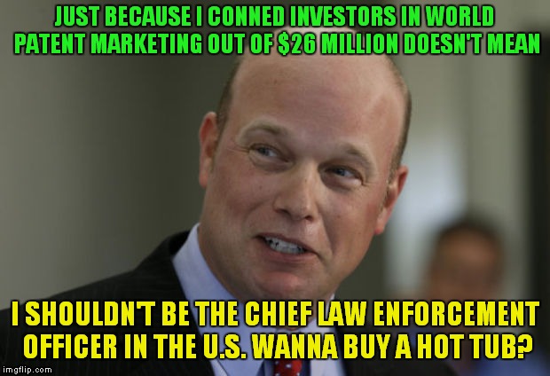 matt whitaker | JUST BECAUSE I CONNED INVESTORS IN WORLD PATENT MARKETING OUT OF $26 MILLION DOESN'T MEAN; I SHOULDN'T BE THE CHIEF LAW ENFORCEMENT OFFICER IN THE U.S. WANNA BUY A HOT TUB? | image tagged in matt whitaker | made w/ Imgflip meme maker