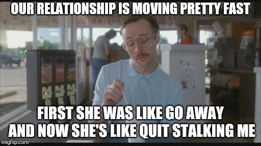 Things are getting pretty serious | OUR RELATIONSHIP IS MOVING PRETTY FAST; FIRST SHE WAS LIKE GO AWAY AND NOW SHE'S LIKE QUIT STALKING ME | image tagged in things are getting pretty serious | made w/ Imgflip meme maker