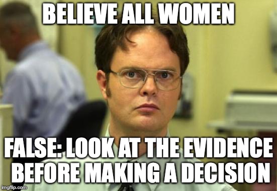 Dwight Schrute | BELIEVE ALL WOMEN; FALSE: LOOK AT THE EVIDENCE BEFORE MAKING A DECISION | image tagged in memes,dwight schrute | made w/ Imgflip meme maker