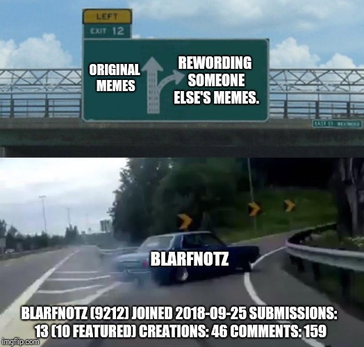 Left Exit 12 Off Ramp Meme | ORIGINAL MEMES BLARFNOTZ (9212)
JOINED 2018-09-25
SUBMISSIONS: 13 (10 FEATURED) CREATIONS: 46 COMMENTS: 159 REWORDING SOMEONE ELSE'S MEMES.  | image tagged in memes,left exit 12 off ramp | made w/ Imgflip meme maker