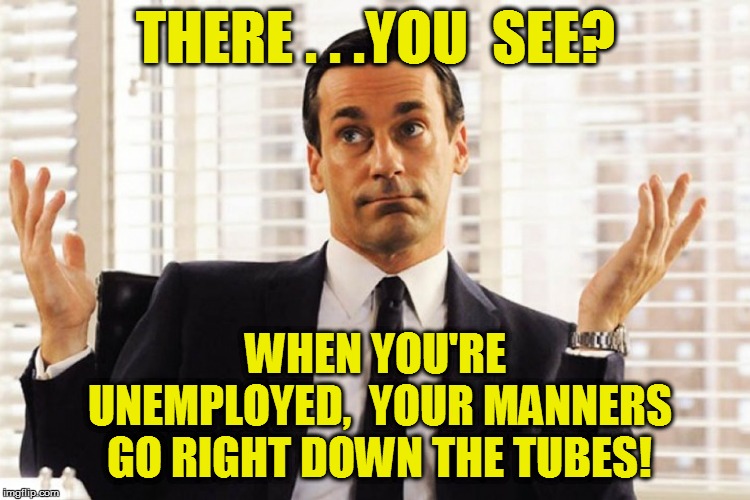 THERE . . .YOU  SEE? WHEN YOU'RE UNEMPLOYED,  YOUR MANNERS GO RIGHT DOWN THE TUBES! | made w/ Imgflip meme maker