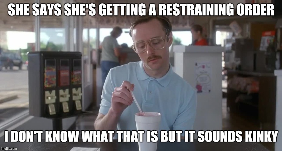 Napoleon Dynamite Pretty Serious | SHE SAYS SHE'S GETTING A RESTRAINING ORDER I DON'T KNOW WHAT THAT IS BUT IT SOUNDS KINKY | image tagged in napoleon dynamite pretty serious | made w/ Imgflip meme maker