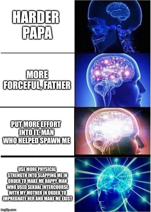 Expanding Brain | HARDER PAPA; MORE FORCEFUL, FATHER; PUT MORE EFFORT INTO IT, MAN WHO HELPED SPAWN ME; USE MORE PHYSICAL STRENGTH INTO SLAPPING ME IN ORDER TO MAKE ME HAPPY, MAN WHO USED SEXUAL INTERCOURSE WITH MY MOTHER IN ORDER TO IMPREGNATE HER AND MAKE ME EXIST | image tagged in memes,expanding brain | made w/ Imgflip meme maker