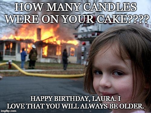 Disaster Girl | HOW MANY CANDLES WERE ON YOUR CAKE???? HAPPY BIRTHDAY, LAURA. I LOVE THAT YOU WILL ALWAYS BE OLDER. | image tagged in memes,disaster girl | made w/ Imgflip meme maker