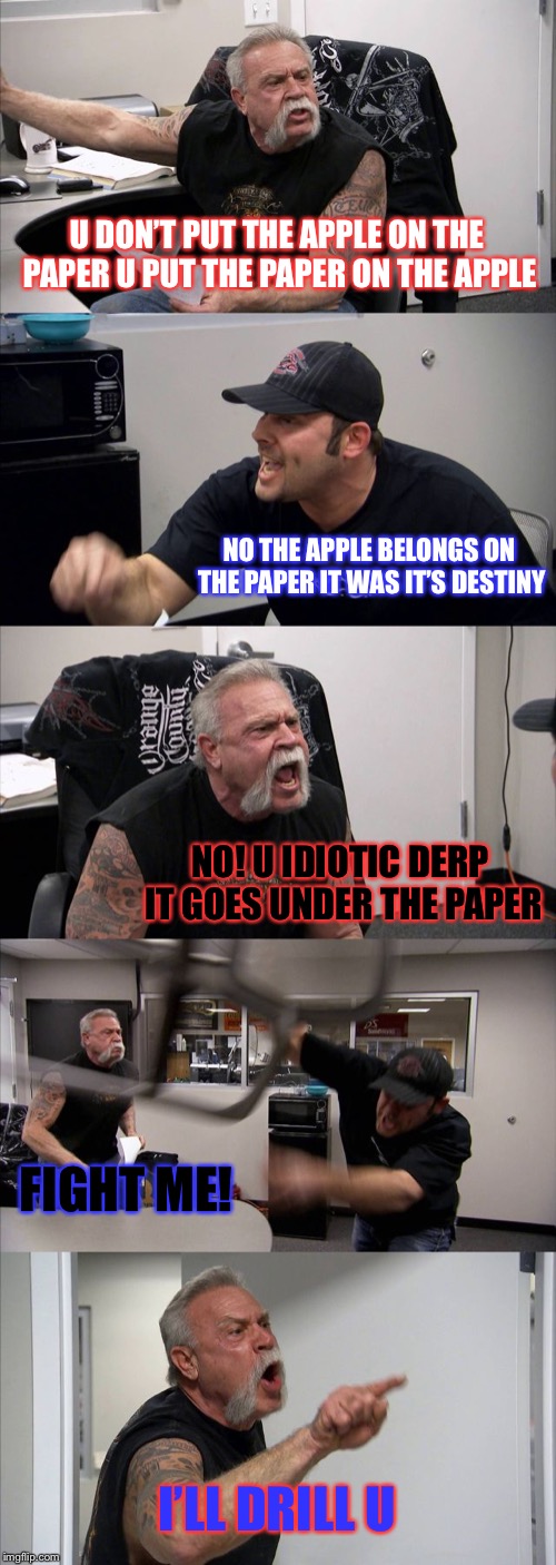 The creation of the paper apple no it’s apple paper! | U DON’T PUT THE APPLE ON THE PAPER U PUT THE PAPER ON THE APPLE; NO THE APPLE BELONGS ON THE PAPER IT WAS IT’S DESTINY; NO! U IDIOTIC DERP IT GOES UNDER THE PAPER; FIGHT ME! I’LL DRILL U | image tagged in memes,american chopper argument | made w/ Imgflip meme maker