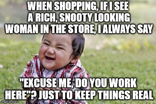 Evil Toddler Meme | WHEN SHOPPING, IF I SEE A RICH, SNOOTY LOOKING WOMAN IN THE STORE, I ALWAYS SAY; "EXCUSE ME, DO YOU WORK HERE"? JUST TO KEEP THINGS REAL | image tagged in memes,evil toddler | made w/ Imgflip meme maker