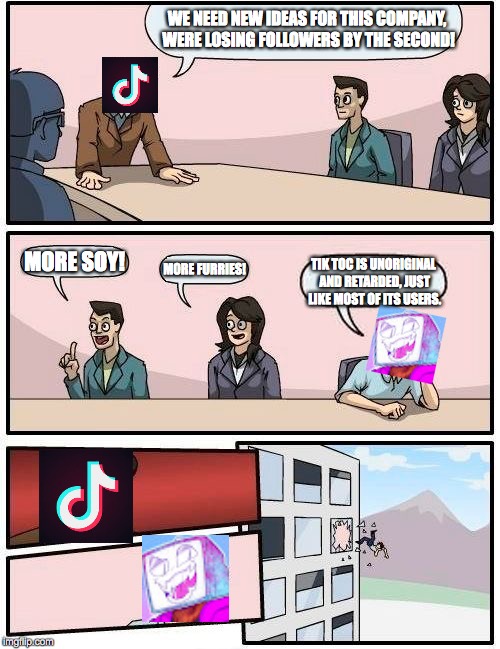 Pyrocynical Tic Tok Board room | WE NEED NEW IDEAS FOR THIS COMPANY, WERE LOSING FOLLOWERS BY THE SECOND! MORE SOY! MORE FURRIES! TIK TOC IS UNORIGINAL AND RETARDED, JUST LIKE MOST OF ITS USERS. | image tagged in board room meeting meme,pyrocynical,tic toc | made w/ Imgflip meme maker