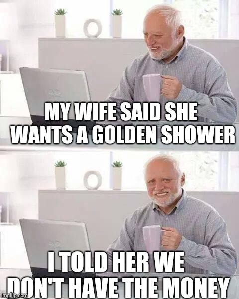 April golden showers bring money problems | MY WIFE SAID SHE WANTS A GOLDEN SHOWER; I TOLD HER WE DON'T HAVE THE MONEY | image tagged in memes,hide the pain harold | made w/ Imgflip meme maker