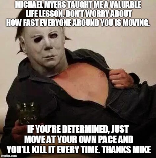 Sexy Michael Myers Halloween Tosh | MICHAEL MYERS TAUGHT ME A VALUABLE LIFE LESSON. DON’T WORRY ABOUT HOW FAST EVERYONE AROUND YOU IS MOVING. IF YOU’RE DETERMINED, JUST MOVE AT YOUR OWN PACE AND YOU’LL KILL IT EVERY TIME. THANKS MIKE | image tagged in sexy michael myers halloween tosh | made w/ Imgflip meme maker