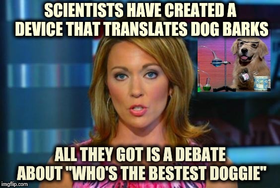 I love Dogs , they're always happy to see you | SCIENTISTS HAVE CREATED A DEVICE THAT TRANSLATES DOG BARKS; ALL THEY GOT IS A DEBATE ABOUT "WHO'S THE BESTEST DOGGIE" | image tagged in real news network,funny dogs,talking,dog joke,weird science | made w/ Imgflip meme maker