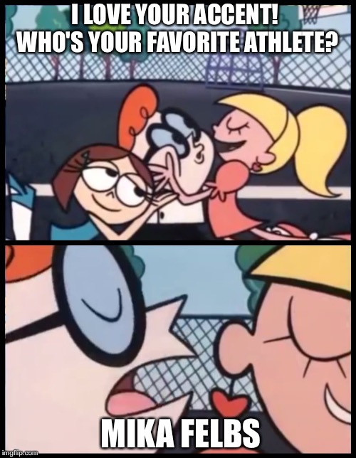 Say it again, Dexter! | I LOVE YOUR ACCENT!  WHO'S YOUR FAVORITE ATHLETE? MIKA FELBS | image tagged in say it again dexter | made w/ Imgflip meme maker