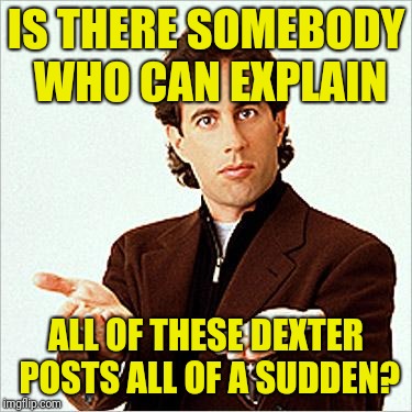 seinfeld | IS THERE SOMEBODY WHO CAN EXPLAIN ALL OF THESE DEXTER POSTS ALL OF A SUDDEN? | image tagged in seinfeld | made w/ Imgflip meme maker