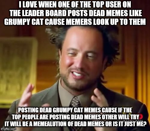Ancient Aliens Meme | I LOVE WHEN ONE OF THE TOP USER ON THE LEADER BOARD POSTS DEAD MEMES LIKE GRUMPY CAT CAUSE MEMERS LOOK UP TO THEM; POSTING DEAD GRUMPY CAT MEMES CAUSE IF THE TOP PEOPLE ARE POSTING DEAD MEMES OTHER WILL TRY IT WILL BE A MEMEALUTION OF DEAD MEMES OR IS IT JUST ME? | image tagged in memes,ancient aliens | made w/ Imgflip meme maker