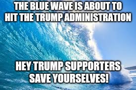 Trump Bill Signing  | THE BLUE WAVE IS ABOUT TO HIT THE TRUMP ADMINISTRATION; HEY TRUMP SUPPORTERS SAVE YOURSELVES! | image tagged in memes | made w/ Imgflip meme maker