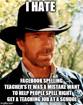 facebook teacher's

  
 | I HATE; FACEBOOK SPELLING TEACHER'S IT WAS A MISTAKE WANT TO HELP PEOPLE SPELL RIGHT GET A TEACHING JOB AT A SCHOOL | image tagged in memes,chuck norris,facebook | made w/ Imgflip meme maker