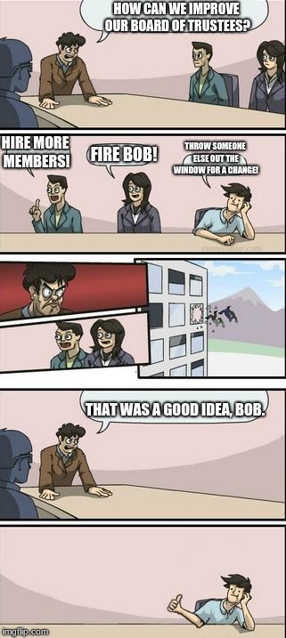 Boardroom Meeting Sugg 2 | HOW CAN WE IMPROVE OUR BOARD OF TRUSTEES? HIRE MORE MEMBERS! THROW SOMEONE ELSE OUT THE WINDOW FOR A CHANGE! FIRE BOB! THAT WAS A GOOD IDEA, BOB. | image tagged in boardroom meeting sugg 2 | made w/ Imgflip meme maker