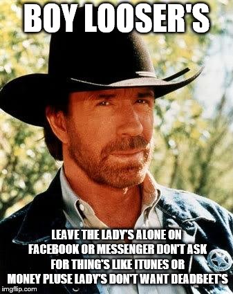 boy looser's | BOY LOOSER'S; LEAVE THE LADY'S ALONE ON FACEBOOK OR MESSENGER DON'T ASK FOR THING'S LIKE ITUNES OR MONEY PLUSE LADY'S DON'T WANT DEADBEET'S | image tagged in memes,chuck norris,facebook,facebook jail | made w/ Imgflip meme maker
