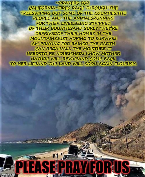 pray for us | ~PRAYERS FOR CALIFORNIA~FIRES RAGE THROUGH THE TREESWIPING OUT SOME OF THE COUNTIES.THE PEOPLE AND THE ANIMALSRUNNING FOR THEIR LIVES.BEING STRIPPED OF THEIR BOUNTIESAND SURLY THEY’RE DEPRIVEDOF THEIR HOMES IN THE MOUNTAINSJUST HOPING TO SURVIVE.I AM PRAYING FOR RAINSO THE EARTH CAN REGAINALL THE MOISTURE IT NEEDSTO BE NOURISHED.I KNOW MOTHER NATURE WILL REVIVEAND COME BACK TO HER LIFEAND THE LAND WILL SOON AGAIN FLOURISH. PLEASE PRAY FOR US | image tagged in california fire 2018,thoughts and prayers | made w/ Imgflip meme maker