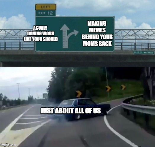 Left Exit 12 Off Ramp | ACUALY DONING WORK LIKE YOUR SHOULD; MAKING MEMES BEHIND YOUR MOMS BACK; JUST ABOUT ALL OF US | image tagged in memes,left exit 12 off ramp | made w/ Imgflip meme maker