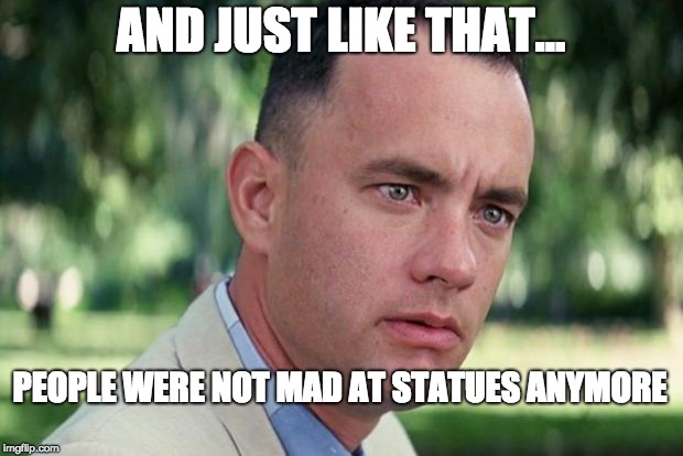 And Just Like That Meme | AND JUST LIKE THAT... PEOPLE WERE NOT MAD AT STATUES ANYMORE | image tagged in forrest gump | made w/ Imgflip meme maker