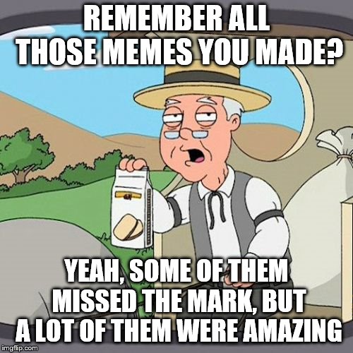 Sometimes it's nice to go back and look at all the stuff you created.  You've got talent, kiddo, and I'm not just saying that. | REMEMBER ALL THOSE MEMES YOU MADE? YEAH, SOME OF THEM MISSED THE MARK, BUT A LOT OF THEM WERE AMAZING | image tagged in memes,pepperidge farm remembers | made w/ Imgflip meme maker