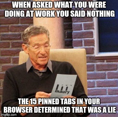 Maury Lie Detector Meme | WHEN ASKED WHAT YOU WERE DOING AT WORK YOU SAID NOTHING; THE 15 PINNED TABS IN YOUR BROWSER DETERMINED THAT WAS A LIE | image tagged in memes,maury lie detector | made w/ Imgflip meme maker