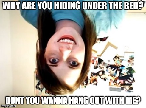 Overly Attached Girlfriend | WHY ARE YOU HIDING UNDER THE BED? DONT YOU WANNA HANG OUT WITH ME? | image tagged in overly attached girlfriend | made w/ Imgflip meme maker